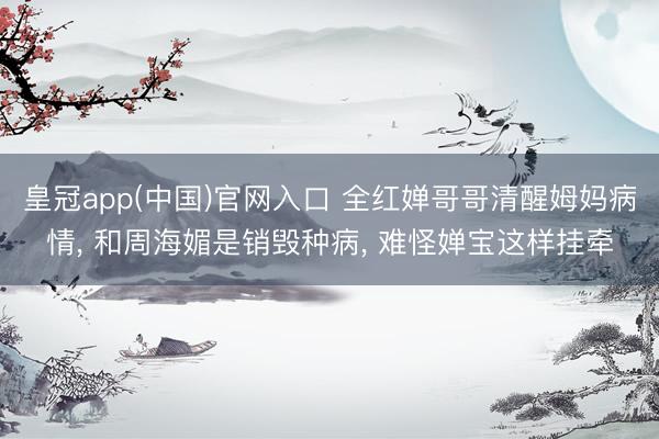 皇冠app(中国)官网入口 全红婵哥哥清醒姆妈病情， 和周海媚是销毁种病， 难怪婵宝这样挂牵