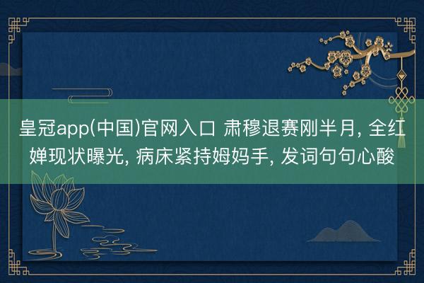皇冠app(中国)官网入口 肃穆退赛刚半月， 全红婵现状曝光， 病床紧持姆妈手， 发词句句心酸