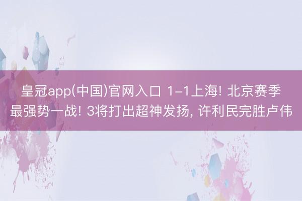 皇冠app(中国)官网入口 1-1上海! 北京赛季最强势一战! 3将打出超神发扬， 许利民完胜卢伟