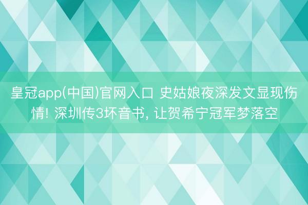 皇冠app(中国)官网入口 史姑娘夜深发文显现伤情! 深圳传3坏音书， 让贺希宁冠军梦落空