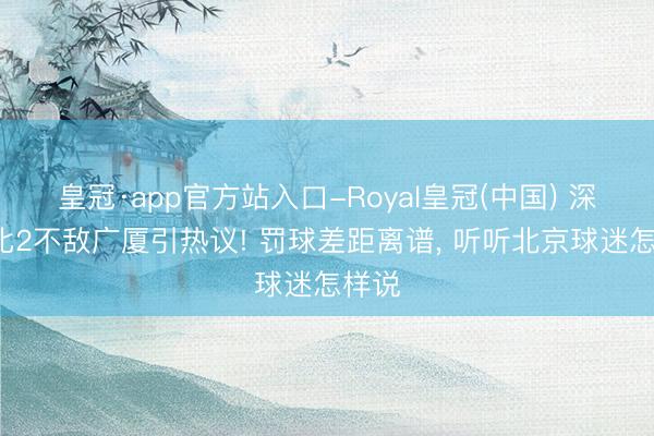 皇冠·app官方站入口-Royal皇冠(中国) 深圳0比2不敌广厦引热议! 罚球差距离谱, 听听北京球迷怎样说