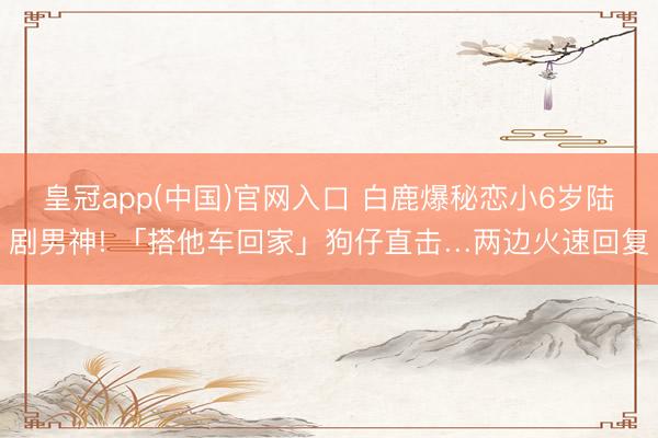 皇冠app(中国)官网入口 白鹿爆秘恋小6岁陆剧男神! 「搭他车回家」狗仔直击…两边火速回复