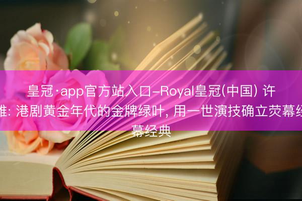 皇冠·app官方站入口-Royal皇冠(中国) 许绍雄: 港剧黄金年代的金牌绿叶， 用一世演技确立荧幕经典
