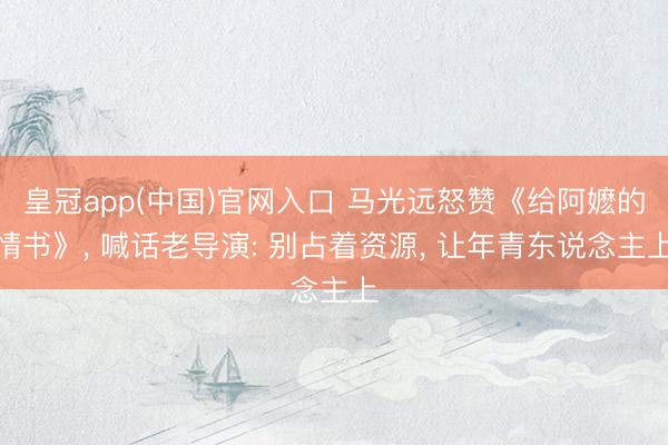 皇冠app(中国)官网入口 马光远怒赞《给阿嬷的情书》， 喊话老导演: 别占着资源， 让年青东说念主上