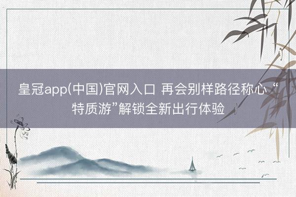 皇冠app(中国)官网入口 再会别样路径称心 “特质游”解锁全新出行体验