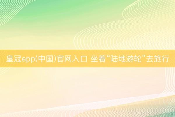 皇冠app(中国)官网入口 坐着“陆地游轮”去旅行