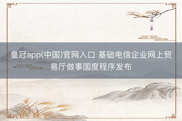 皇冠app(中国)官网入口 基础电信企业网上贸易厅做事国度程序发布