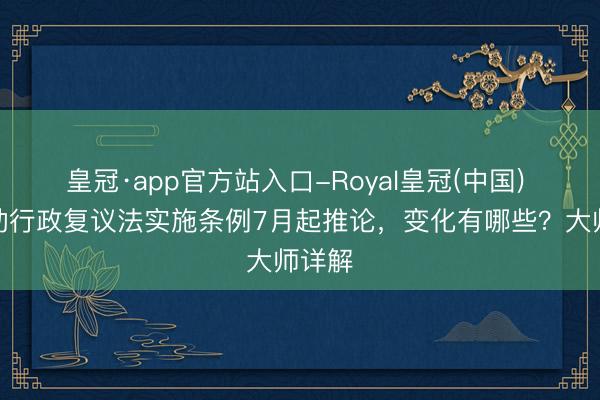 皇冠·app官方站入口-Royal皇冠(中国) 新改动行政复议法实施条例7月起推论，变化有哪些？大师详解