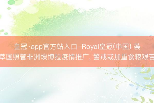 皇冠·app官方站入口-Royal皇冠(中国) 荟萃国照管非洲埃博拉疫情推广， 警戒或加重食粮艰苦