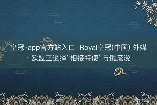 皇冠·app官方站入口-Royal皇冠(中国) 外媒: 欧盟正遴择“相接特使”与俄疏浚