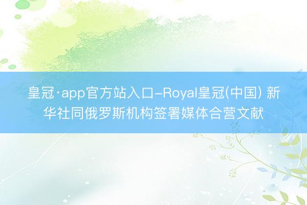 皇冠·app官方站入口-Royal皇冠(中国) 新华社同俄罗斯机构签署媒体合营文献