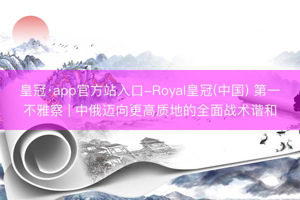 皇冠·app官方站入口-Royal皇冠(中国) 第一不雅察 | 中俄迈向更高质地的全面战术谐和
