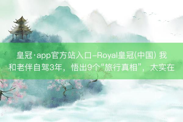 皇冠·app官方站入口-Royal皇冠(中国) 我和老伴自驾3年,悟出9个“旅行真相”,太实在