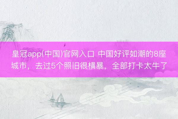 皇冠app(中国)官网入口 中国好评如潮的8座城市，去过5个照旧很横暴，全部打卡太牛了