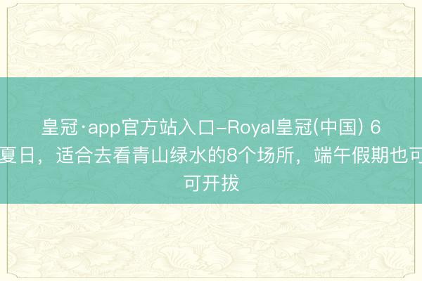 皇冠·app官方站入口-Royal皇冠(中国) 6-8月夏日，适合去看青山绿水的8个场所，端午假期也可开拔
