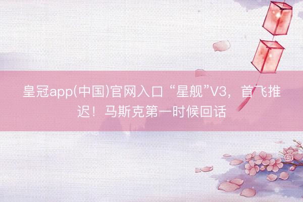 皇冠app(中国)官网入口 “星舰”V3，首飞推迟！马斯克第一时候回话
