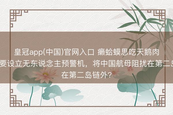 皇冠app(中国)官网入口 癞蛤蟆思吃天鹅肉？日本要设立无东说念主预警机，将中国航母阻扰在第二岛链外？