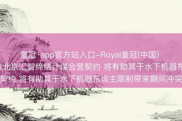 皇冠·app官方站入口-Royal皇冠(中国) 瑞丰能源(02025)附庸与北京汇智缔结计谋合营契约 将有助其于水下机器东谈主限制带来期间冲突