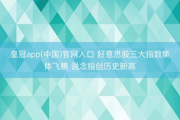 皇冠app(中国)官网入口 好意思股三大指数集体飞腾 说念指创历史新高