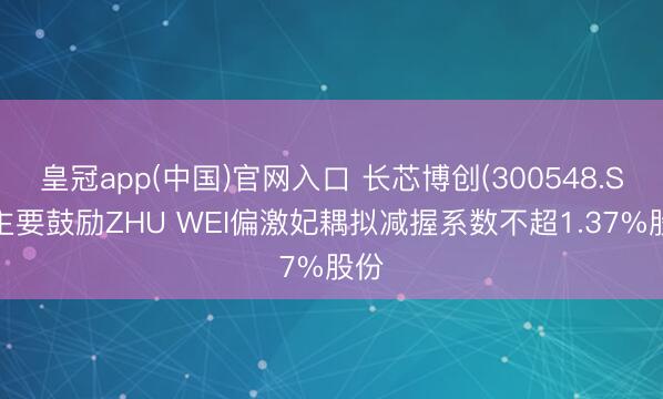皇冠app(中国)官网入口 长芯博创(300548.SZ)主要鼓励ZHU WEI偏激妃耦拟减握系数不超1.37%股份