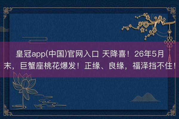 皇冠app(中国)官网入口 天降喜！26年5月末，巨蟹座桃花爆发！正缘、良缘，福泽挡不住！