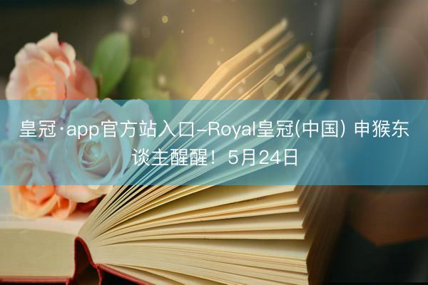 皇冠·app官方站入口-Royal皇冠(中国) 申猴东谈主醒醒！5月24日