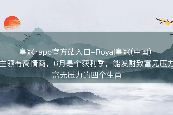 皇冠·app官方站入口-Royal皇冠(中国) 作念东说念主领有高情商，6月是个获利季，能发财致富无压力的四个生肖