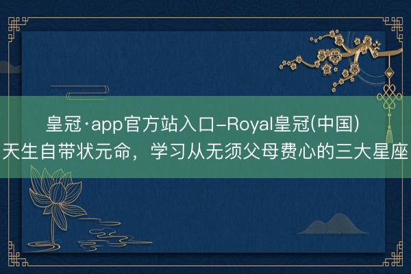 皇冠·app官方站入口-Royal皇冠(中国) 天生自带状元命，学习从无须父母费心的三大星座