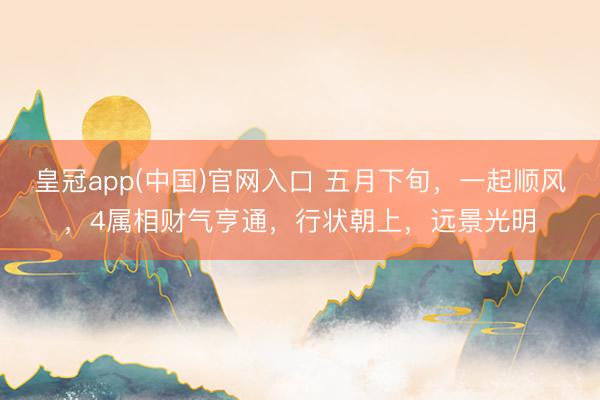 皇冠app(中国)官网入口 五月下旬，一起顺风，4属相财气亨通，行状朝上，远景光明