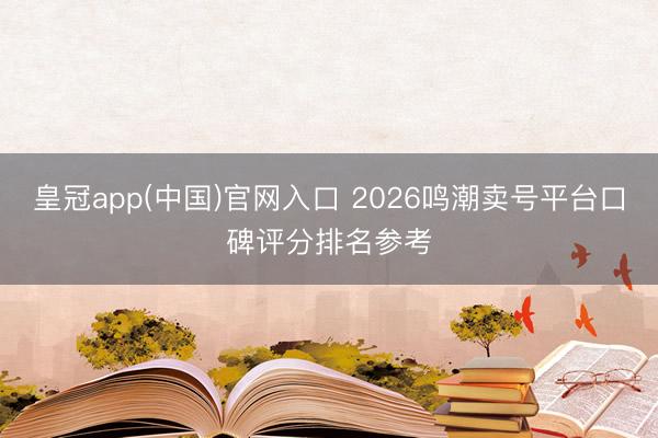 皇冠app(中国)官网入口 2026鸣潮卖号平台口碑评分排名参考