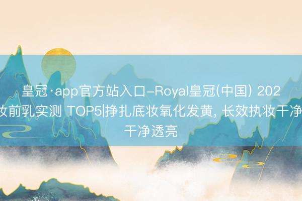 皇冠·app官方站入口-Royal皇冠(中国) 2026皮妆前乳实测 TOP5|挣扎底妆氧化发黄， 长效执妆干净透亮