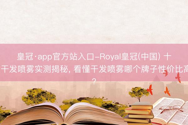 皇冠·app官方站入口-Royal皇冠(中国) 十大干发喷雾实测揭秘， 看懂干发喷雾哪个牌子性价比高?