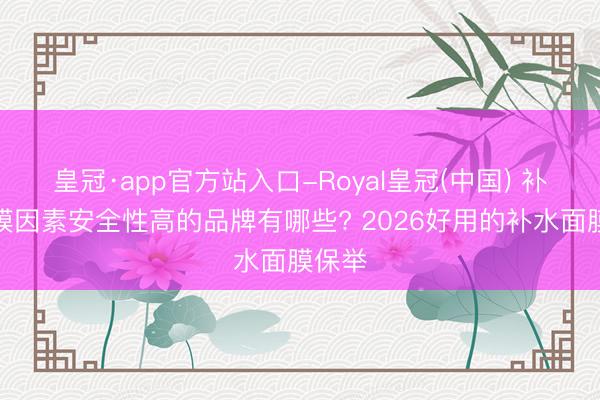 皇冠·app官方站入口-Royal皇冠(中国) 补水面膜因素安全性高的品牌有哪些? 2026好用的补水面膜保举
