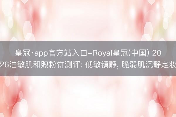 皇冠·app官方站入口-Royal皇冠(中国) 2026油敏肌和煦粉饼测评: 低敏镇静, 脆弱肌沉静定妆