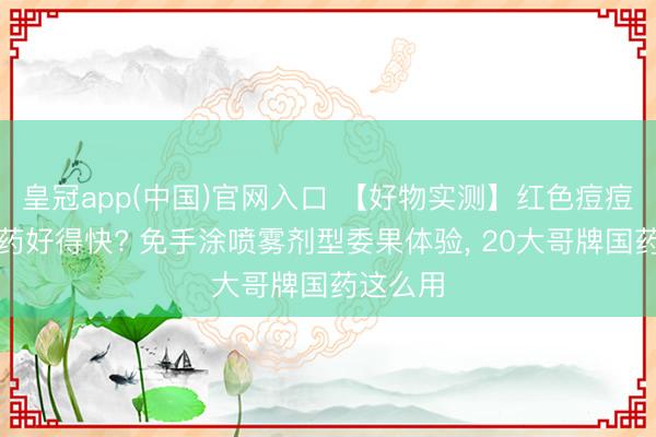 皇冠app(中国)官网入口 【好物实测】红色痘痘涂什么药好得快? 免手涂喷雾剂型委果体验， 20大哥牌国药这么用