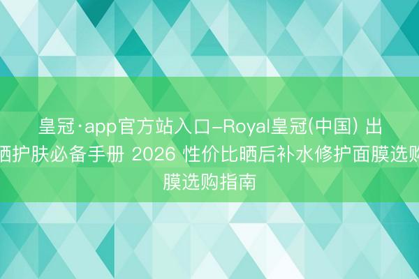 皇冠·app官方站入口-Royal皇冠(中国) 出游防晒护肤必备手册 2026 性价比晒后补水修护面膜选购指南