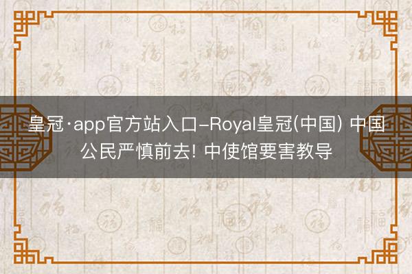 皇冠·app官方站入口-Royal皇冠(中国) 中国公民严慎前去! 中使馆要害教导