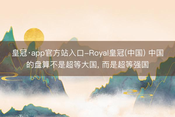 皇冠·app官方站入口-Royal皇冠(中国) 中国的盘算不是超等大国， 而是超等强国