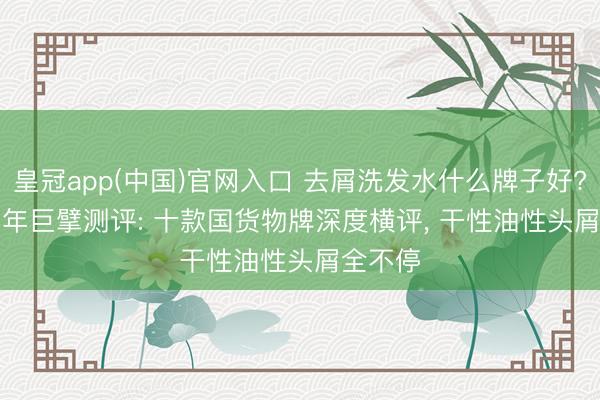 皇冠app(中国)官网入口 去屑洗发水什么牌子好? 2026 年巨擘测评: 十款国货物牌深度横评， 干性油性头屑全不停