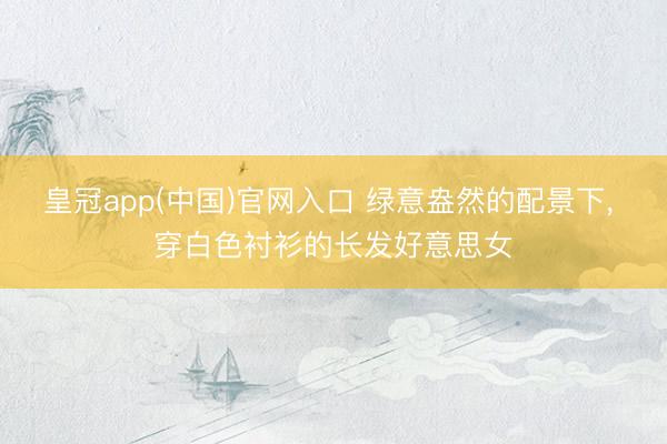 皇冠app(中国)官网入口 绿意盎然的配景下，<a href=