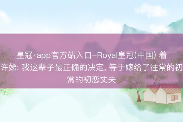 皇冠·app官方站入口-Royal皇冠(中国) 着名演员许娣: 我这辈子最正确的决定， 等于嫁给了往常的初恋丈夫
