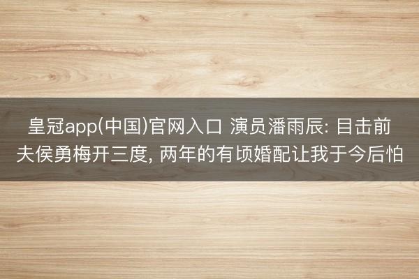 皇冠app(中国)官网入口 演员潘雨辰: 目击前夫侯勇梅开三度， 两年的有顷婚配让我于今后怕