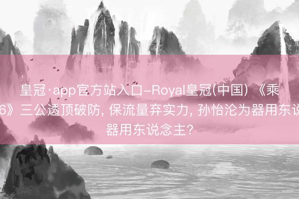 皇冠·app官方站入口-Royal皇冠(中国) 《乘风2026》三公透顶破防， 保流量弃实力， 孙怡沦为器用东说念主?