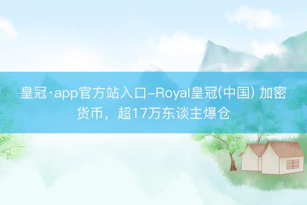 皇冠·app官方站入口-Royal皇冠(中国) 加密货币，超17万东谈主爆仓