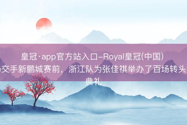 皇冠·app官方站入口-Royal皇冠(中国) 主场交手新鹏城赛前，浙江队为张佳祺举办了百场转头典礼