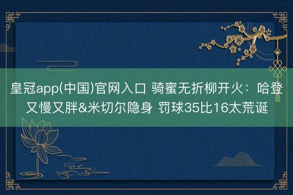 皇冠app(中国)官网入口 骑蜜无折柳开火：哈登又慢又胖&米切尔隐身 罚球35比16太荒诞