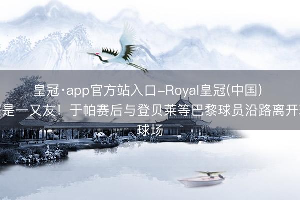皇冠·app官方站入口-Royal皇冠(中国) 场下是一又友！于帕赛后与登贝莱等巴黎球员沿路离开球场