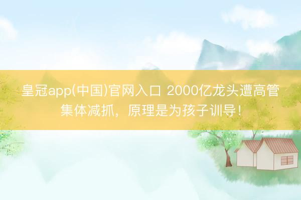 皇冠app(中国)官网入口 2000亿龙头遭高管集体减抓，原理是为孩子训导！