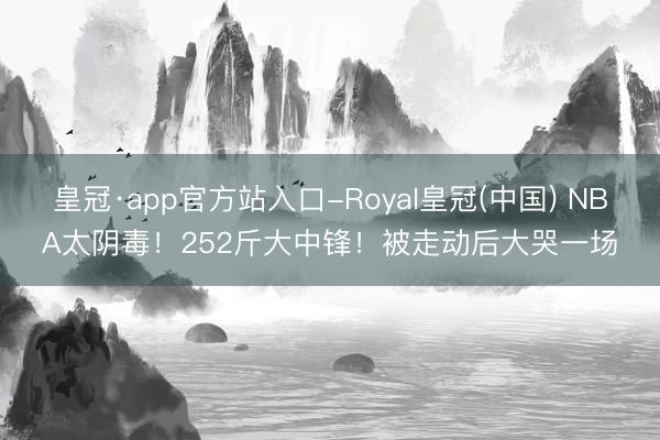 皇冠·app官方站入口-Royal皇冠(中国) NBA太阴毒！252斤大中锋！被走动后大哭一场