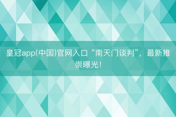 皇冠app(中国)官网入口 “南天门谈判”，最新推崇曝光！